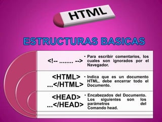 • Para escribir comentarios, los
<!-- ........ -->     cuales son ignorados por el
                      Navegador.


  <HTML> • Indica que es un documento
           HTML, debe encerrar todo el
...</HTML> Documento.
                    • Encabezados del Documento.
  <HEAD>              Los   siguientes son   los
...</HEAD>            parámetros
                      Comando head.
                                             del
 