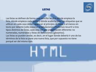 Las listas se definen de forma muy sencilla: se dice dónde empieza la
lista, dónde empieza cada punto y dónde acaba la lista. Las etiquetas que se
utilicen en cada caso deben aparecer al principio de línea, o al menos sin
texto por delante (sólo espacios o tabulaciones).Podemos recurrir a tres
tipos distintos de listas, cada una con una presentación diferente: no
numeradas, numeradas y listas de definiciones (glosarios).
Las listas se pueden anidar, es decir, en el lugar donde debería ir uno de los
términos de la lista se pone una nueva lista, que por supuesto no tiene
porqué ser del mismo tipo.
 
