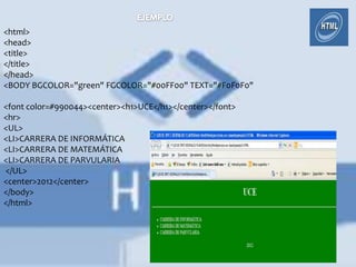 <html>
<head>
<title>
</title>
</head>
<BODY BGCOLOR="green" FGCOLOR="#00FF00" TEXT="#F0F0F0"

<font color=#990044><center><h1>UCE</h1></center></font>
<hr>
<UL>
<LI>CARRERA DE INFORMÁTICA
<LI>CARRERA DE MATEMÁTICA
<LI>CARRERA DE PARVULARIA
</UL>
<center>2012</center>
</body>
</html>
 