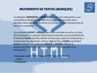 La etiqueta <MARQUEE> </MARQUEE> crea una marquesina cuyo
contenido se desplaza. Por defecto, ocupa todo el ancho de la
pantalla, tiene una línea de altura y el texto se mueve lentamente de
derecha a izquierda.

Los atributos WIDHT y HEIGHT permiten controlar el ancho y el alto
de la marquesina y pueden expresarse en pixeles o porcentualmente.
El atributo ALIGN permite alinear el texto que rodea la marquesina, y
puede tener los siguientes valores: top (arriba), middle (centrado)
bottom (abajo). Los atributos HSPACE y VSPACE definen la
separación horizontal y vertical del texto con los bordes de la
marquesina:

<marquee width="50%" height="60" align="bottom">
... texto ...
</marquee>
 