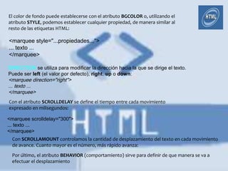 El color de fondo puede establecerse con el atributo BGCOLOR o, utilizando el
atributo STYLE, podemos establecer cualquier propiedad, de manera similar al
resto de las etiquetas HTML:

<marquee style="...propiedades...">
... texto ...
</marquee>

DIRECTION se utiliza para modificar la dirección hacia la que se dirige el texto.
Puede ser left (el valor por defecto), right, up o down:
<marquee direction="right">
... texto ...
</marquee>
Con el atributo SCROLLDELAY se define el tiempo entre cada movimiento
expresado en milisegundos:

<marquee scrolldelay="300">
... texto ...
</marquee>
 Con SCROLLAMOUNT controlamos la cantidad de desplazamiento del texto en cada movimiento
 de avance. Cuanto mayor es el número, más rápido avanza:
 Por último, el atributo BEHAVIOR (comportamiento) sirve para definir de que manera se va a
 efectuar el desplazamiento
 