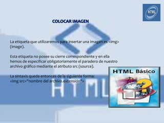 La etiqueta que utilizaremos para insertar una imagen es <img>
(image).

Esta etiqueta no posee su cierre correspondiente y en ella
hemos de especificar obligatoriamente el paradero de nuestro
archivo gráfico mediante el atributo src (source).

La sintaxis queda entonces de la siguiente forma:
<img src=“nombre del archivo.extensión">
 