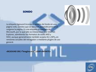 La etiqueta bgsound incorpora sonidos de fondo en una
página web, sonidos que se ejecutan automáticamente al
cargarse la página. Es una etiqueta propietaria de
Microsoft, por lo que sólo es interpretada por Internet
Explorer, admitiendo los formatos de audio MID y
WAV, aunque generalmente también acepta AU y MP3, en
versiones actuales del nevagador o mediante plugins de uso
general.



<BGSOUND SRC="imagine.mid" LOOP=INFINITE>
 