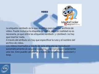 La etiqueta <embed> es la que se utiliza para insertar archivos de
vídeo. Puede incluirse la etiqueta de cierre, pero en realidad no es
necesaria, ya que entre las etiquetas <embed> y </embed> no hay
que insertar nada.
A través del atributo src hay que especificar la ruta y el nombre del
archivo de vídeo.
Los videos insertados a través de esta etiqueta se reproducen
automáticamente al cargarse la página, y se reproducen solamente
una vez. Esto puede cambiarse a través de los atributos autostart y
loop.
 