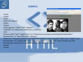 <html>
<head>
<title>
VIDEO DE CAMILA
</title>
</head>
<body bgcolor="GRAY" TEXT="green">
<CENTER><h1>VIDEO DE CAMILA</h1></CENTER>
<HR>
<iframe width="560" height="315" src="http://www.youtube.com/embed/3YhoejhnW8w"
frameborder="0" allowfullscreen></iframe>
<iframe src="http://es.slideshare.net/slideshow/embed_code/14059758" width="427" height="356"
frameborder="0" marginwidth="0" marginheight="0" scrolling="no" style="border:1px solid
#CCC;border-width:1px 1px 0;margin-bottom:5px" allowfullscreen>
</body>
</html>
 