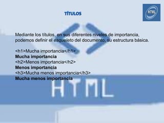 Mediante los títulos, en sus diferentes niveles de importancia,
podemos definir el esqueleto del documento, su estructura básica.

<h1>Mucha importancia</h1>
Mucha importancia
<h2>Menos importancia</h2>
Menos importancia
<h3>Mucha menos importancia</h3>
Mucha menos importancia
 