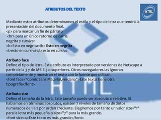 Mediante estos atributos determinamos el estilo y el tipo de letra que tendrá la
presentación del documento final.
<p> para marcar un fin de párrafo
<br> para un único retorno de carro.
negrita y cursiva:
<b>Esto en negrita</b> Esto en negrita
<i>esto en cursiva</i> esto en cursiva

Atributo face
Define el tipo de letra. Este atributo es interpretado por versiones de Netscape a
partir de la 3 y de MSIE 3 o superiores. Otros navegadores las ignoran
completamente y muestran el texto con la fuente que utilizan.
<font face="Comic Sans MS,arial,verdana">Este texto tiene otra
tipografía</font>

Atributo size
Define el tamaño de la letra. Este tamaño puede ser absoluto o relativo. Si
hablamos en términos absolutos, existen 7 niveles de tamaño distintos
numerados de 1 a 7 por orden creciente. Elegiremos por tanto un valor size="1"
para la letra más pequeña o size="7" para la más grande.
<font size=4>Este texto es más grande</font>
 