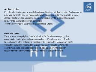Atributo color
El color del texto puede ser definido mediante el atributo color. Cada color es
a su vez definido por un número hexadecimal que esta compuesto a su vez
de tres partes. Cada una de estas partes representa la contribución del
rojo, verde y azul al color en cuestión.
<font color="red">Este texto está en rojo</font>



color del texto
Vamos a ver una página donde el color de fondo sea negro, y los
colores del texto y los enlaces sean claros. Pondremos el color de
texto balnco y los enlaces amarillos, más resaltados los que no estén
visitados y menos resaltados lo que ya están visitados. Para ello
escribiríamos la etiqueta body así: <body bgcolor="#000000"
text="#ffffff" link="#ffff33" alink="#ffffcc" vlink="ffff00">
 