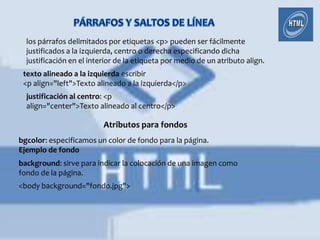 los párrafos delimitados por etiquetas <p> pueden ser fácilmente
  justificados a la izquierda, centro o derecha especificando dicha
  justificación en el interior de la etiqueta por medio de un atributo align.
 texto alineado a la izquierda escribir
 <p align="left">Texto alineado a la izquierda</p>
  justificación al centro: <p
  align="center">Texto alineado al centro</p>

                          Atributos para fondos
bgcolor: especificamos un color de fondo para la página.
Ejemplo de fondo
background: sirve para indicar la colocación de una imagen como
fondo de la página.
<body background="fondo.jpg">
 