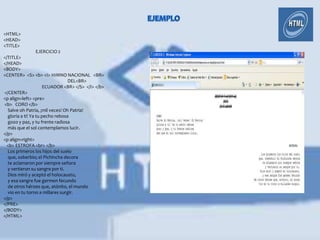 <HTML>
<HEAD>
<TITLE>
               EJERCICIO 2
</TITLE>
</HEAD>
<BODY>
<CENTER> <S> <b> <I> HIMNO NACIONAL <BR>
                                 DEL<BR>
                     ECUADOR <BR> </S> </I> </b>
</CENTER>
<p align=left> <pre>
<b> CORO </b>
  Salve oh Patria, ¡mil veces! Oh Patria!
  gloria a ti! Ya tu pecho rebosa
  gozo y paz, y tu frente radiosa
  más que el sol contemplamos lucir.
</p>
<p align=right>
 <b> ESTROFA <br> </b>
  Los primeros los hijos del suelo
  que, soberbio; el Pichincha decora
  te aclamaron por siempre señora
  y vertieron su sangre por ti.
  Dios miró y aceptó el holocausto,
  y esa sangre fue germen fecundo
  de otros héroes que, atónito, el mundo
  vio en tu torno a millares surgir.
</p>
</PRE>
</BODY>
</HTML>
 
