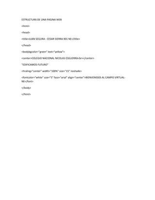 ESTRUCTURA DE UNA PAGINA WEB
<html>
<head>
<title>JUAN SEGURA - CESAR SIERRA 901 NE</title>
</head>
<bodybgcolor="green" text="yellow">
<center>COLEGIO NACIONAL NICOLAS ESGUERRA<br></center>
"EDIFICAMOS FUTURO"
<hraling="center" width="100%" size="15" noshade>
<fontcolor="white" size="5" face="arial" align="center">BIENVENIDOS AL CAMPO VIRTUAL-
NE</font>
</body>
</html>