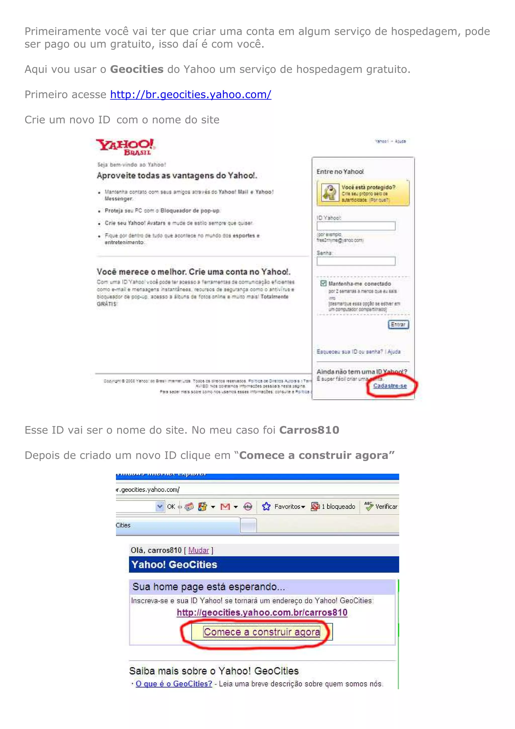 Primeiramente você vai ter que criar uma conta em algum serviço de hospedagem, pode
ser pago ou um gratuito, isso daí é com você.

Aqui vou usar o Geocities do Yahoo um serviço de hospedagem gratuito.

Primeiro acesse http://br.geocities.yahoo.com/

Crie um novo ID com o nome do site




Esse ID vai ser o nome do site. No meu caso foi Carros810

Depois de criado um novo ID clique em “Comece a construir agora”
 
