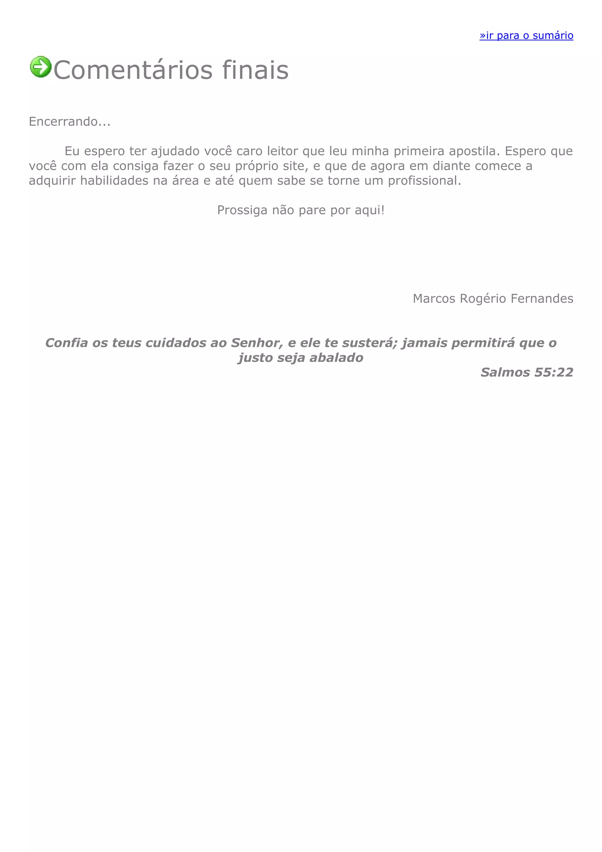 »ir para o sumário


   Comentários finais
Encerrando...

      Eu espero ter ajudado você caro leitor que leu minha primeira apostila. Espero que
você com ela consiga fazer o seu próprio site, e que de agora em diante comece a
adquirir habilidades na área e até quem sabe se torne um profissional.

                              Prossiga não pare por aqui!




                                                              Marcos Rogério Fernandes


  Confia os teus cuidados ao Senhor, e ele te susterá; jamais permitirá que o
                              justo seja abalado
                                                                  Salmos 55:22
 