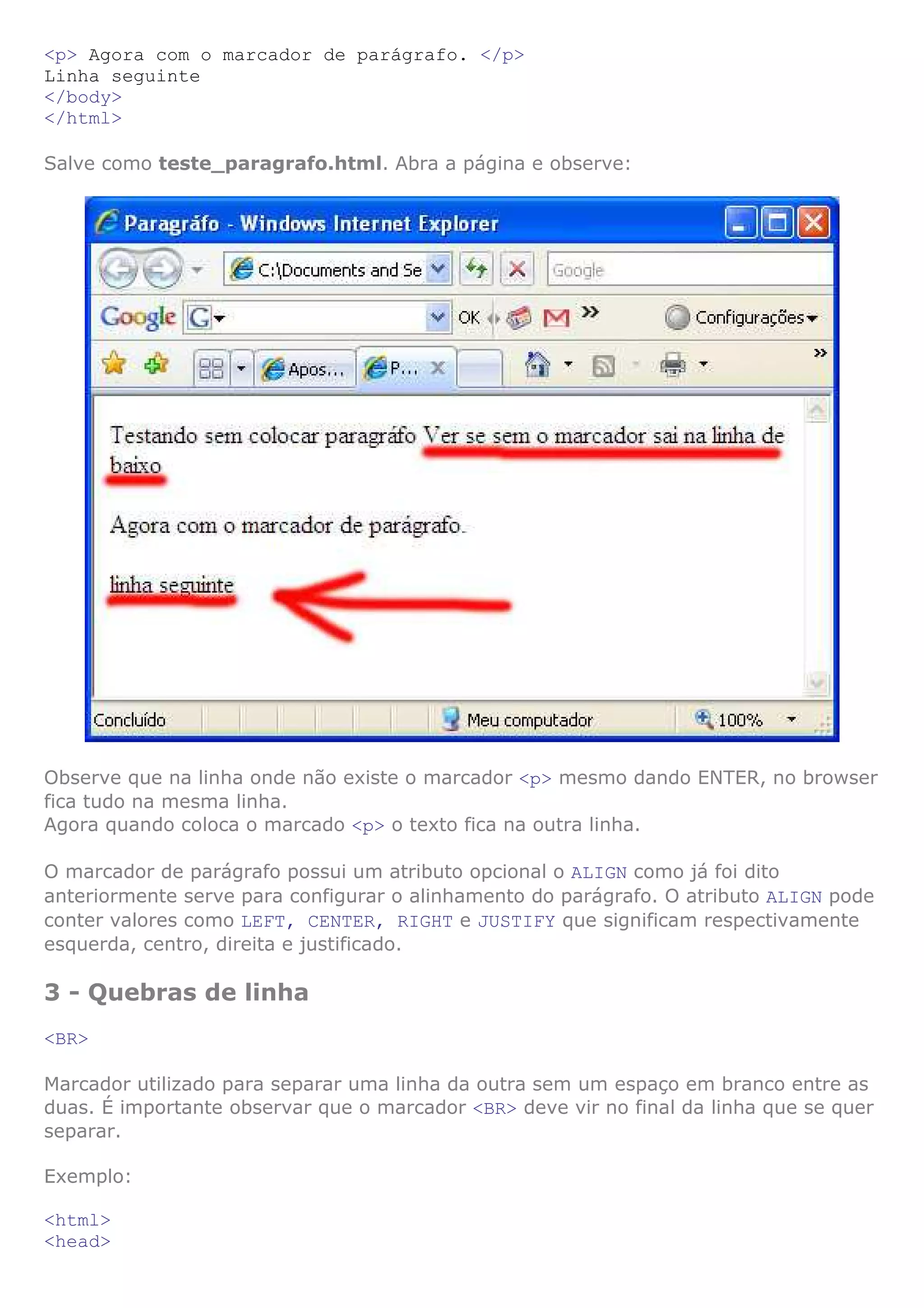 <p> Agora com o marcador de parágrafo. </p>
Linha seguinte
</body>
</html>

Salve como teste_paragrafo.html. Abra a página e observe:




Observe que na linha onde não existe o marcador <p> mesmo dando ENTER, no browser
fica tudo na mesma linha.
Agora quando coloca o marcado <p> o texto fica na outra linha.

O marcador de parágrafo possui um atributo opcional o ALIGN como já foi dito
anteriormente serve para configurar o alinhamento do parágrafo. O atributo ALIGN pode
conter valores como LEFT, CENTER, RIGHT e JUSTIFY que significam respectivamente
esquerda, centro, direita e justificado.

3 - Quebras de linha
<BR>

Marcador utilizado para separar uma linha da outra sem um espaço em branco entre as
duas. É importante observar que o marcador <BR> deve vir no final da linha que se quer
separar.

Exemplo:

<html>
<head>
 