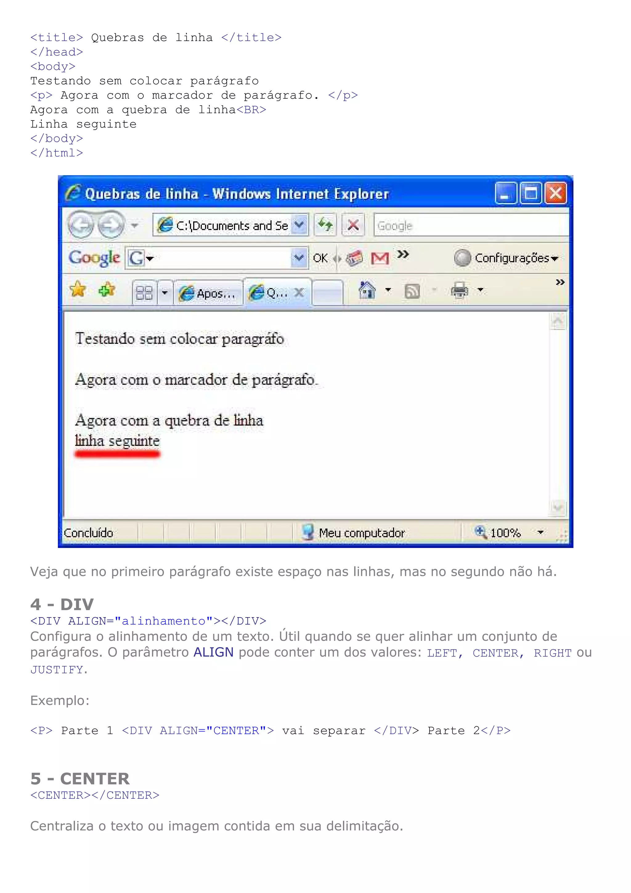 <title> Quebras de linha </title>
</head>
<body>
Testando sem colocar parágrafo
<p> Agora com o marcador de parágrafo. </p>
Agora com a quebra de linha<BR>
Linha seguinte
</body>
</html>




Veja que no primeiro parágrafo existe espaço nas linhas, mas no segundo não há.

4 - DIV
<DIV ALIGN="alinhamento"></DIV>
Configura o alinhamento de um texto. Útil quando se quer alinhar um conjunto de
parágrafos. O parâmetro ALIGN pode conter um dos valores: LEFT, CENTER, RIGHT ou
JUSTIFY.

Exemplo:

<P> Parte 1 <DIV ALIGN="CENTER"> vai separar </DIV> Parte 2</P>


5 - CENTER
<CENTER></CENTER>

Centraliza o texto ou imagem contida em sua delimitação.
 