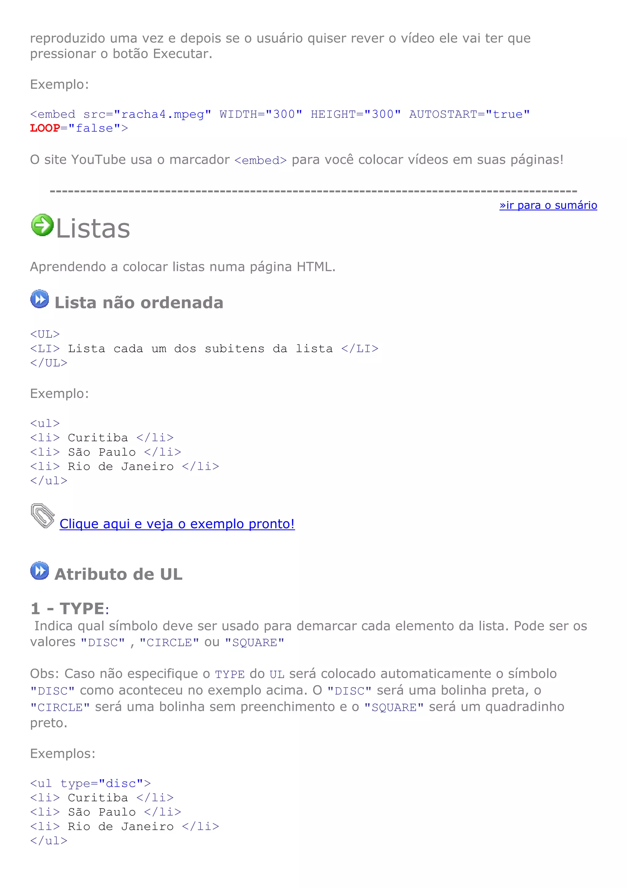 reproduzido uma vez e depois se o usuário quiser rever o vídeo ele vai ter que
pressionar o botão Executar.

Exemplo:

<embed src="racha4.mpeg" WIDTH="300" HEIGHT="300" AUTOSTART="true"
LOOP="false">

O site YouTube usa o marcador <embed> para você colocar vídeos em suas páginas!

   ---------------------------------------------------------------------------------------
                                                                             »ir para o sumário

   Listas
Aprendendo a colocar listas numa página HTML.

   Lista não ordenada
<UL>
<LI> Lista cada um dos subitens da lista </LI>
</UL>

Exemplo:

<ul>
<li> Curitiba </li>
<li> São Paulo </li>
<li> Rio de Janeiro </li>
</ul>


    Clique aqui e veja o exemplo pronto!



   Atributo de UL

1 - TYPE:
 Indica qual símbolo deve ser usado para demarcar cada elemento da lista. Pode ser os
valores "DISC" , "CIRCLE" ou "SQUARE"

Obs: Caso não especifique o TYPE do UL será colocado automaticamente o símbolo
"DISC" como aconteceu no exemplo acima. O "DISC" será uma bolinha preta, o
"CIRCLE" será uma bolinha sem preenchimento e o "SQUARE" será um quadradinho
preto.

Exemplos:

<ul type="disc">
<li> Curitiba </li>
<li> São Paulo </li>
<li> Rio de Janeiro </li>
</ul>
 