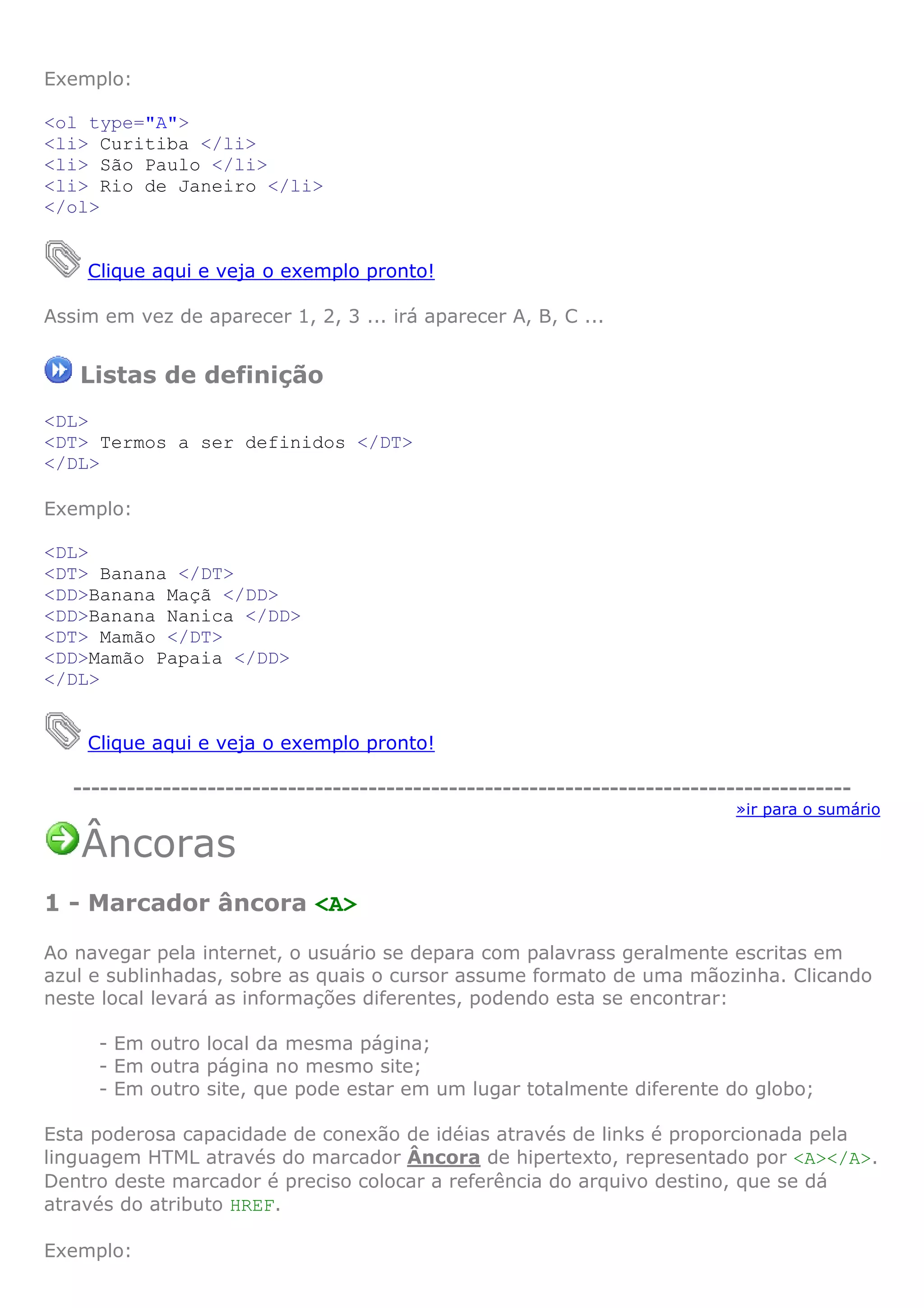 Exemplo:

<ol type="A">
<li> Curitiba </li>
<li> São Paulo </li>
<li> Rio de Janeiro </li>
</ol>


    Clique aqui e veja o exemplo pronto!

Assim em vez de aparecer 1, 2, 3 ... irá aparecer A, B, C ...


   Listas de definição
<DL>
<DT> Termos a ser definidos </DT>
</DL>

Exemplo:

<DL>
<DT> Banana </DT>
<DD>Banana Maçã </DD>
<DD>Banana Nanica </DD>
<DT> Mamão </DT>
<DD>Mamão Papaia </DD>
</DL>


    Clique aqui e veja o exemplo pronto!

   ---------------------------------------------------------------------------------------
                                                                             »ir para o sumário

    Âncoras
1 - Marcador âncora <A>

Ao navegar pela internet, o usuário se depara com palavrass geralmente escritas em
azul e sublinhadas, sobre as quais o cursor assume formato de uma mãozinha. Clicando
neste local levará as informações diferentes, podendo esta se encontrar:

     - Em outro local da mesma página;
     - Em outra página no mesmo site;
     - Em outro site, que pode estar em um lugar totalmente diferente do globo;

Esta poderosa capacidade de conexão de idéias através de links é proporcionada pela
linguagem HTML através do marcador Âncora de hipertexto, representado por <A></A>.
Dentro deste marcador é preciso colocar a referência do arquivo destino, que se dá
através do atributo HREF.

Exemplo:
 