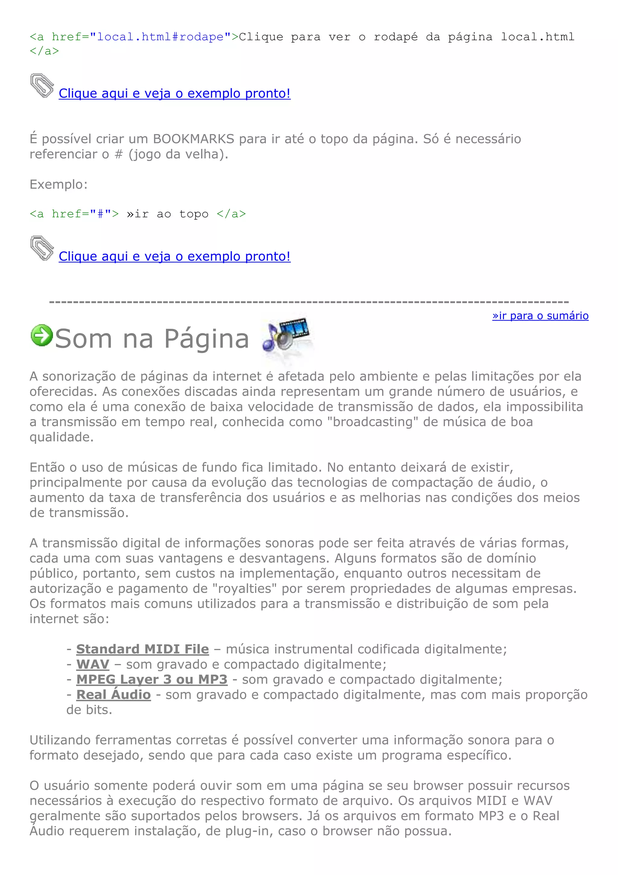 <a href="local.html#rodape">Clique para ver o rodapé da página local.html
</a>


    Clique aqui e veja o exemplo pronto!


É possível criar um BOOKMARKS para ir até o topo da página. Só é necessário
referenciar o # (jogo da velha).

Exemplo:

<a href="#"> »ir ao topo </a>


    Clique aqui e veja o exemplo pronto!


   ---------------------------------------------------------------------------------------
                                                                             »ir para o sumário

   Som na Página
A sonorização de páginas da internet é afetada pelo ambiente e pelas limitações por ela
oferecidas. As conexões discadas ainda representam um grande número de usuários, e
como ela é uma conexão de baixa velocidade de transmissão de dados, ela impossibilita
a transmissão em tempo real, conhecida como "broadcasting" de música de boa
qualidade.

Então o uso de músicas de fundo fica limitado. No entanto deixará de existir,
principalmente por causa da evolução das tecnologias de compactação de áudio, o
aumento da taxa de transferência dos usuários e as melhorias nas condições dos meios
de transmissão.

A transmissão digital de informações sonoras pode ser feita através de várias formas,
cada uma com suas vantagens e desvantagens. Alguns formatos são de domínio
público, portanto, sem custos na implementação, enquanto outros necessitam de
autorização e pagamento de "royalties" por serem propriedades de algumas empresas.
Os formatos mais comuns utilizados para a transmissão e distribuição de som pela
internet são:

     - Standard MIDI File – música instrumental codificada digitalmente;
     - WAV – som gravado e compactado digitalmente;
     - MPEG Layer 3 ou MP3 - som gravado e compactado digitalmente;
     - Real Áudio - som gravado e compactado digitalmente, mas com mais proporção
     de bits.

Utilizando ferramentas corretas é possível converter uma informação sonora para o
formato desejado, sendo que para cada caso existe um programa específico.

O usuário somente poderá ouvir som em uma página se seu browser possuir recursos
necessários à execução do respectivo formato de arquivo. Os arquivos MIDI e WAV
geralmente são suportados pelos browsers. Já os arquivos em formato MP3 e o Real
Áudio requerem instalação, de plug-in, caso o browser não possua.
 