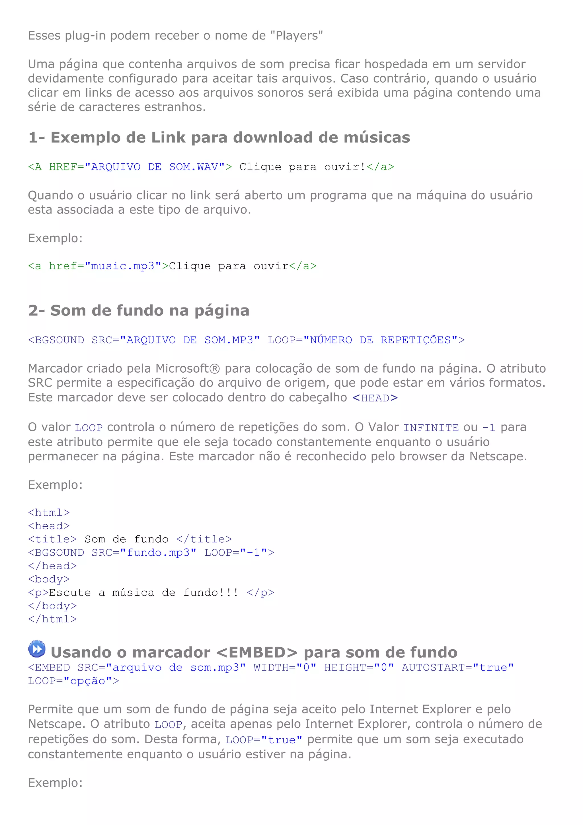 Esses plug-in podem receber o nome de "Players"

Uma página que contenha arquivos de som precisa ficar hospedada em um servidor
devidamente configurado para aceitar tais arquivos. Caso contrário, quando o usuário
clicar em links de acesso aos arquivos sonoros será exibida uma página contendo uma
série de caracteres estranhos.

1- Exemplo de Link para download de músicas
<A HREF="ARQUIVO DE SOM.WAV"> Clique para ouvir!</a>

Quando o usuário clicar no link será aberto um programa que na máquina do usuário
esta associada a este tipo de arquivo.

Exemplo:

<a href="music.mp3">Clique para ouvir</a>


2- Som de fundo na página
<BGSOUND SRC="ARQUIVO DE SOM.MP3" LOOP="NÚMERO DE REPETIÇÕES">

Marcador criado pela Microsoft® para colocação de som de fundo na página. O atributo
SRC permite a especificação do arquivo de origem, que pode estar em vários formatos.
Este marcador deve ser colocado dentro do cabeçalho <HEAD>

O valor LOOP controla o número de repetições do som. O Valor INFINITE ou -1 para
este atributo permite que ele seja tocado constantemente enquanto o usuário
permanecer na página. Este marcador não é reconhecido pelo browser da Netscape.

Exemplo:

<html>
<head>
<title> Som de fundo </title>
<BGSOUND SRC="fundo.mp3" LOOP="-1">
</head>
<body>
<p>Escute a música de fundo!!! </p>
</body>
</html>

   Usando o marcador <EMBED> para som de fundo
<EMBED SRC="arquivo de som.mp3" WIDTH="0" HEIGHT="0" AUTOSTART="true"
LOOP="opção">

Permite que um som de fundo de página seja aceito pelo Internet Explorer e pelo
Netscape. O atributo LOOP, aceita apenas pelo Internet Explorer, controla o número de
repetições do som. Desta forma, LOOP="true" permite que um som seja executado
constantemente enquanto o usuário estiver na página.

Exemplo:
 