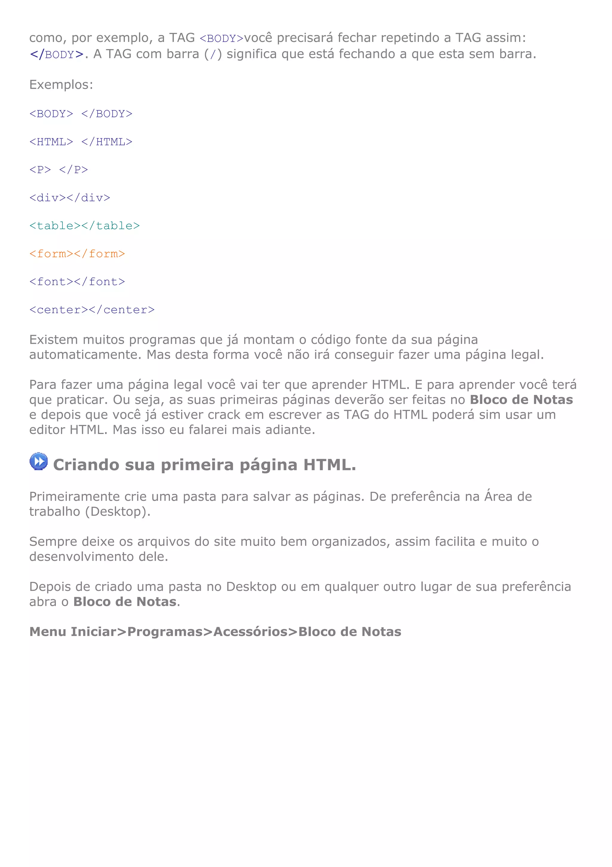 como, por exemplo, a TAG <BODY>você precisará fechar repetindo a TAG assim:
</BODY>. A TAG com barra (/) significa que está fechando a que esta sem barra.

Exemplos:

<BODY> </BODY>

<HTML> </HTML>

<P> </P>

<div></div>

<table></table>

<form></form>

<font></font>

<center></center>

Existem muitos programas que já montam o código fonte da sua página
automaticamente. Mas desta forma você não irá conseguir fazer uma página legal.

Para fazer uma página legal você vai ter que aprender HTML. E para aprender você terá
que praticar. Ou seja, as suas primeiras páginas deverão ser feitas no Bloco de Notas
e depois que você já estiver crack em escrever as TAG do HTML poderá sim usar um
editor HTML. Mas isso eu falarei mais adiante.

   Criando sua primeira página HTML.
Primeiramente crie uma pasta para salvar as páginas. De preferência na Área de
trabalho (Desktop).

Sempre deixe os arquivos do site muito bem organizados, assim facilita e muito o
desenvolvimento dele.

Depois de criado uma pasta no Desktop ou em qualquer outro lugar de sua preferência
abra o Bloco de Notas.

Menu Iniciar>Programas>Acessórios>Bloco de Notas
 