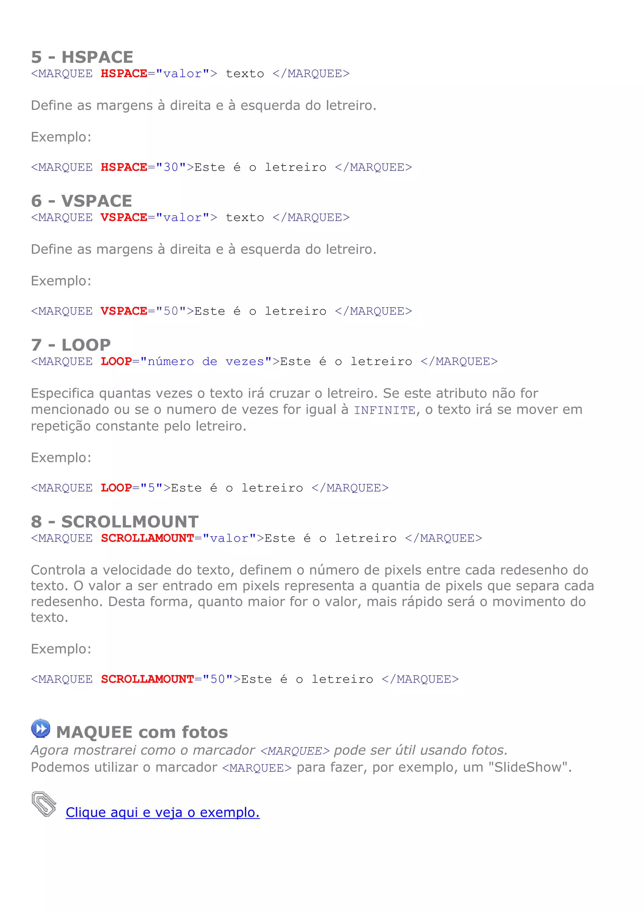 5 - HSPACE
<MARQUEE HSPACE="valor"> texto </MARQUEE>

Define as margens à direita e à esquerda do letreiro.

Exemplo:

<MARQUEE HSPACE="30">Este é o letreiro </MARQUEE>

6 - VSPACE
<MARQUEE VSPACE="valor"> texto </MARQUEE>

Define as margens à direita e à esquerda do letreiro.

Exemplo:

<MARQUEE VSPACE="50">Este é o letreiro </MARQUEE>

7 - LOOP
<MARQUEE LOOP="número de vezes">Este é o letreiro </MARQUEE>

Especifica quantas vezes o texto irá cruzar o letreiro. Se este atributo não for
mencionado ou se o numero de vezes for igual à INFINITE, o texto irá se mover em
repetição constante pelo letreiro.

Exemplo:

<MARQUEE LOOP="5">Este é o letreiro </MARQUEE>

8 - SCROLLMOUNT
<MARQUEE SCROLLAMOUNT="valor">Este é o letreiro </MARQUEE>

Controla a velocidade do texto, definem o número de pixels entre cada redesenho do
texto. O valor a ser entrado em pixels representa a quantia de pixels que separa cada
redesenho. Desta forma, quanto maior for o valor, mais rápido será o movimento do
texto.

Exemplo:

<MARQUEE SCROLLAMOUNT="50">Este é o letreiro </MARQUEE>



   MAQUEE com fotos
Agora mostrarei como o marcador <MARQUEE> pode ser útil usando fotos.
Podemos utilizar o marcador <MARQUEE> para fazer, por exemplo, um "SlideShow".


     Clique aqui e veja o exemplo.
 