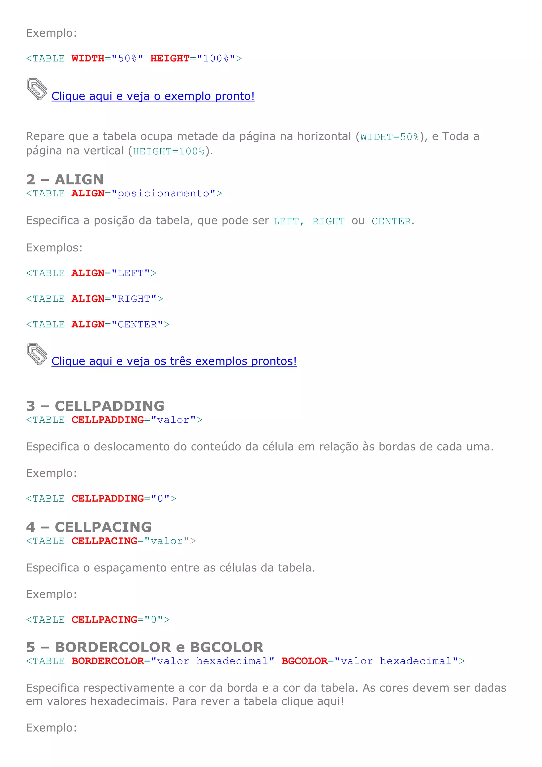 Exemplo:

<TABLE WIDTH="50%" HEIGHT="100%">


    Clique aqui e veja o exemplo pronto!


Repare que a tabela ocupa metade da página na horizontal (WIDHT=50%), e Toda a
página na vertical (HEIGHT=100%).

2 – ALIGN
<TABLE ALIGN="posicionamento">

Especifica a posição da tabela, que pode ser LEFT, RIGHT ou CENTER.

Exemplos:

<TABLE ALIGN="LEFT">

<TABLE ALIGN="RIGHT">

<TABLE ALIGN="CENTER">


    Clique aqui e veja os três exemplos prontos!



3 – CELLPADDING
<TABLE CELLPADDING="valor">

Especifica o deslocamento do conteúdo da célula em relação às bordas de cada uma.

Exemplo:

<TABLE CELLPADDING="0">

4 – CELLPACING
<TABLE CELLPACING="valor">

Especifica o espaçamento entre as células da tabela.

Exemplo:

<TABLE CELLPACING="0">

5 – BORDERCOLOR e BGCOLOR
<TABLE BORDERCOLOR="valor hexadecimal" BGCOLOR="valor hexadecimal">

Especifica respectivamente a cor da borda e a cor da tabela. As cores devem ser dadas
em valores hexadecimais. Para rever a tabela clique aqui!

Exemplo:
 
