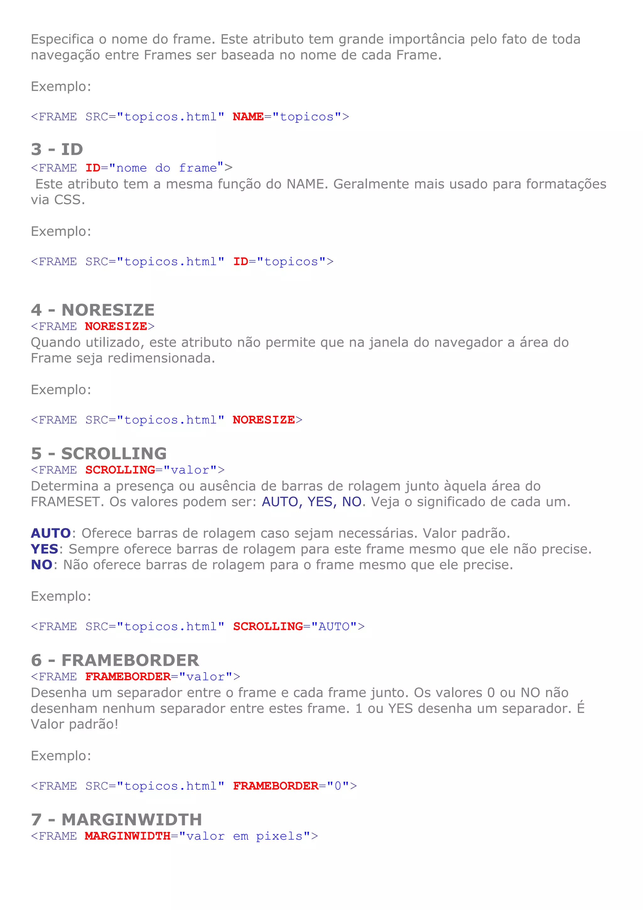 Especifica o nome do frame. Este atributo tem grande importância pelo fato de toda
navegação entre Frames ser baseada no nome de cada Frame.

Exemplo:

<FRAME SRC="topicos.html" NAME="topicos">

3 - ID
<FRAME ID="nome do frame">
 Este atributo tem a mesma função do NAME. Geralmente mais usado para formatações
via CSS.

Exemplo:

<FRAME SRC="topicos.html" ID="topicos">


4 - NORESIZE
<FRAME NORESIZE>
Quando utilizado, este atributo não permite que na janela do navegador a área do
Frame seja redimensionada.

Exemplo:

<FRAME SRC="topicos.html" NORESIZE>

5 - SCROLLING
<FRAME SCROLLING="valor">
Determina a presença ou ausência de barras de rolagem junto àquela área do
FRAMESET. Os valores podem ser: AUTO, YES, NO. Veja o significado de cada um.

AUTO: Oferece barras de rolagem caso sejam necessárias. Valor padrão.
YES: Sempre oferece barras de rolagem para este frame mesmo que ele não precise.
NO: Não oferece barras de rolagem para o frame mesmo que ele precise.

Exemplo:

<FRAME SRC="topicos.html" SCROLLING="AUTO">

6 - FRAMEBORDER
<FRAME FRAMEBORDER="valor">
Desenha um separador entre o frame e cada frame junto. Os valores 0 ou NO não
desenham nenhum separador entre estes frame. 1 ou YES desenha um separador. É
Valor padrão!

Exemplo:

<FRAME SRC="topicos.html" FRAMEBORDER="0">

7 - MARGINWIDTH
<FRAME MARGINWIDTH="valor em pixels">
 