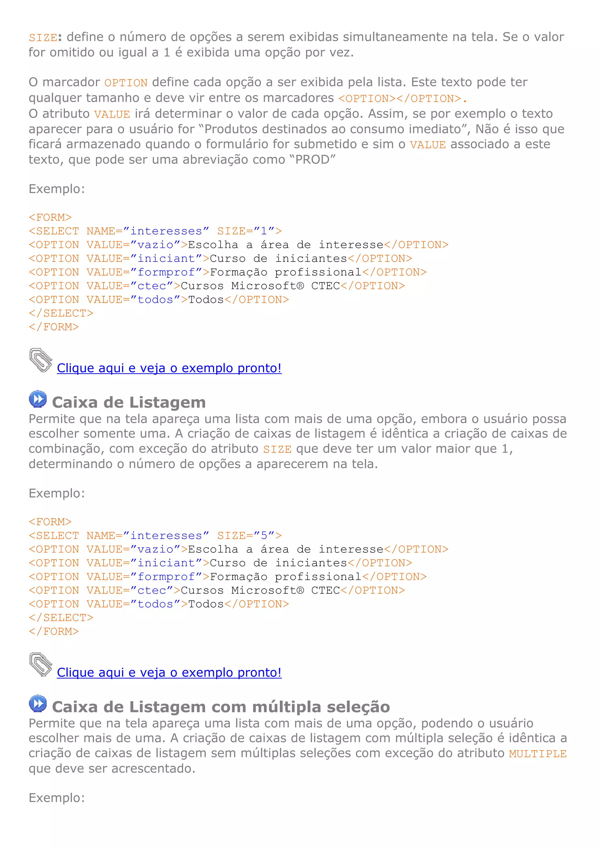 SIZE: define o número de opções a serem exibidas simultaneamente na tela. Se o valor
for omitido ou igual a 1 é exibida uma opção por vez.

O marcador OPTION define cada opção a ser exibida pela lista. Este texto pode ter
qualquer tamanho e deve vir entre os marcadores <OPTION></OPTION>.
O atributo VALUE irá determinar o valor de cada opção. Assim, se por exemplo o texto
aparecer para o usuário for “Produtos destinados ao consumo imediato”, Não é isso que
ficará armazenado quando o formulário for submetido e sim o VALUE associado a este
texto, que pode ser uma abreviação como “PROD”

Exemplo:

<FORM>
<SELECT NAME=”interesses” SIZE=”1”>
<OPTION VALUE=”vazio”>Escolha a área de interesse</OPTION>
<OPTION VALUE=”iniciant”>Curso de iniciantes</OPTION>
<OPTION VALUE=”formprof”>Formação profissional</OPTION>
<OPTION VALUE=”ctec”>Cursos Microsoft® CTEC</OPTION>
<OPTION VALUE=”todos”>Todos</OPTION>
</SELECT>
</FORM>


    Clique aqui e veja o exemplo pronto!

   Caixa de Listagem
Permite que na tela apareça uma lista com mais de uma opção, embora o usuário possa
escolher somente uma. A criação de caixas de listagem é idêntica a criação de caixas de
combinação, com exceção do atributo SIZE que deve ter um valor maior que 1,
determinando o número de opções a aparecerem na tela.

Exemplo:

<FORM>
<SELECT NAME=”interesses” SIZE=”5”>
<OPTION VALUE=”vazio”>Escolha a área de interesse</OPTION>
<OPTION VALUE=”iniciant”>Curso de iniciantes</OPTION>
<OPTION VALUE=”formprof”>Formação profissional</OPTION>
<OPTION VALUE=”ctec”>Cursos Microsoft® CTEC</OPTION>
<OPTION VALUE=”todos”>Todos</OPTION>
</SELECT>
</FORM>


    Clique aqui e veja o exemplo pronto!

   Caixa de Listagem com múltipla seleção
Permite que na tela apareça uma lista com mais de uma opção, podendo o usuário
escolher mais de uma. A criação de caixas de listagem com múltipla seleção é idêntica a
criação de caixas de listagem sem múltiplas seleções com exceção do atributo MULTIPLE
que deve ser acrescentado.

Exemplo:
 