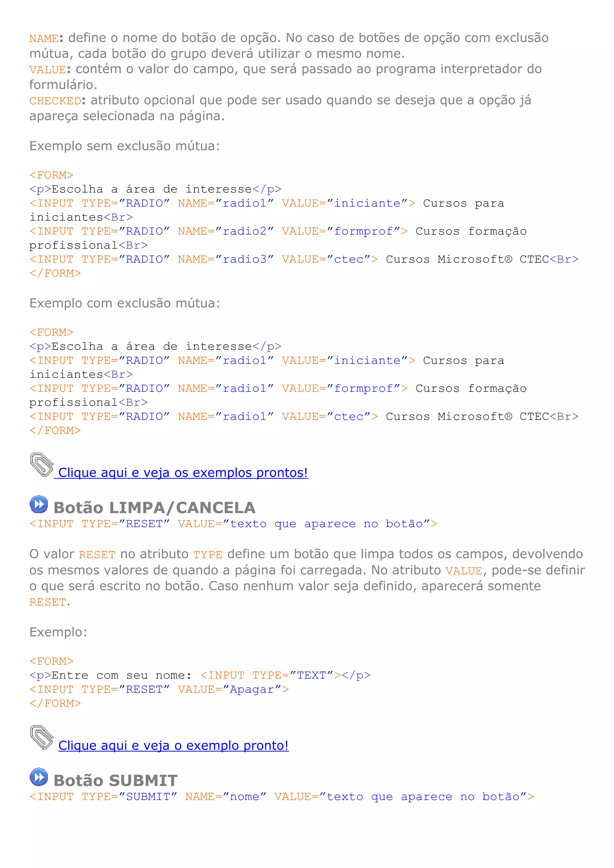 NAME: define o nome do botão de opção. No caso de botões de opção com exclusão
mútua, cada botão do grupo deverá utilizar o mesmo nome.
VALUE: contém o valor do campo, que será passado ao programa interpretador do
formulário.
CHECKED: atributo opcional que pode ser usado quando se deseja que a opção já
apareça selecionada na página.

Exemplo sem exclusão mútua:

<FORM>
<p>Escolha a área de interesse</p>
<INPUT TYPE=”RADIO” NAME=”radio1” VALUE=”iniciante”> Cursos para
iniciantes<Br>
<INPUT TYPE=”RADIO” NAME=”radio2” VALUE=”formprof”> Cursos formação
profissional<Br>
<INPUT TYPE=”RADIO” NAME=”radio3” VALUE=”ctec”> Cursos Microsoft® CTEC<Br>
</FORM>

Exemplo com exclusão mútua:

<FORM>
<p>Escolha a área de interesse</p>
<INPUT TYPE=”RADIO” NAME=”radio1” VALUE=”iniciante”> Cursos para
iniciantes<Br>
<INPUT TYPE=”RADIO” NAME=”radio1” VALUE=”formprof”> Cursos formação
profissional<Br>
<INPUT TYPE=”RADIO” NAME=”radio1” VALUE=”ctec”> Cursos Microsoft® CTEC<Br>
</FORM>


    Clique aqui e veja os exemplos prontos!

   Botão LIMPA/CANCELA
<INPUT TYPE=”RESET” VALUE=”texto que aparece no botão”>

O valor RESET no atributo TYPE define um botão que limpa todos os campos, devolvendo
os mesmos valores de quando a página foi carregada. No atributo VALUE, pode-se definir
o que será escrito no botão. Caso nenhum valor seja definido, aparecerá somente
RESET.

Exemplo:

<FORM>
<p>Entre com seu nome: <INPUT TYPE=”TEXT”></p>
<INPUT TYPE=”RESET” VALUE=”Apagar”>
</FORM>


    Clique aqui e veja o exemplo pronto!

   Botão SUBMIT
<INPUT TYPE=”SUBMIT” NAME=”nome” VALUE=”texto que aparece no botão”>
 