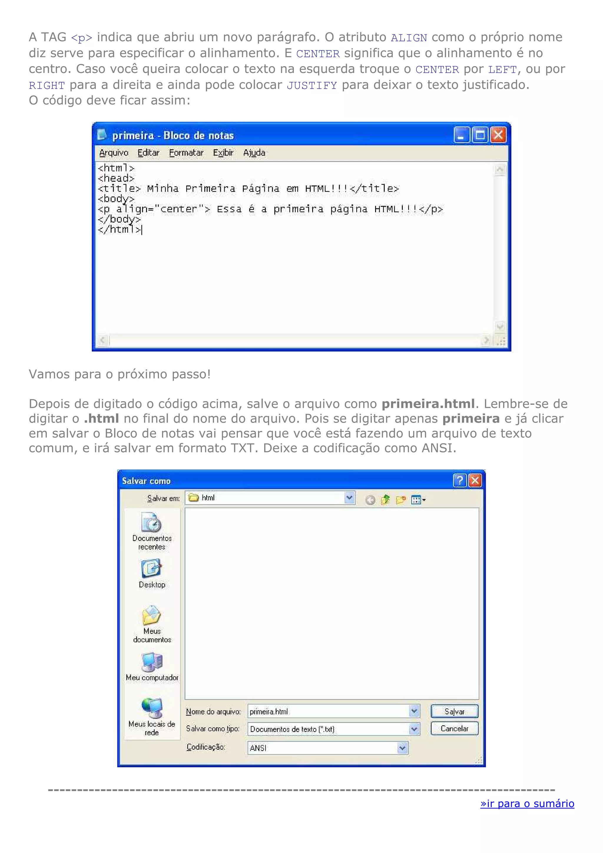 A TAG <p> indica que abriu um novo parágrafo. O atributo ALIGN como o próprio nome
diz serve para especificar o alinhamento. E CENTER significa que o alinhamento é no
centro. Caso você queira colocar o texto na esquerda troque o CENTER por LEFT, ou por
RIGHT para a direita e ainda pode colocar JUSTIFY para deixar o texto justificado.
O código deve ficar assim:




Vamos para o próximo passo!

Depois de digitado o código acima, salve o arquivo como primeira.html. Lembre-se de
digitar o .html no final do nome do arquivo. Pois se digitar apenas primeira e já clicar
em salvar o Bloco de notas vai pensar que você está fazendo um arquivo de texto
comum, e irá salvar em formato TXT. Deixe a codificação como ANSI.




   ---------------------------------------------------------------------------------------
                                                                             »ir para o sumário
 
