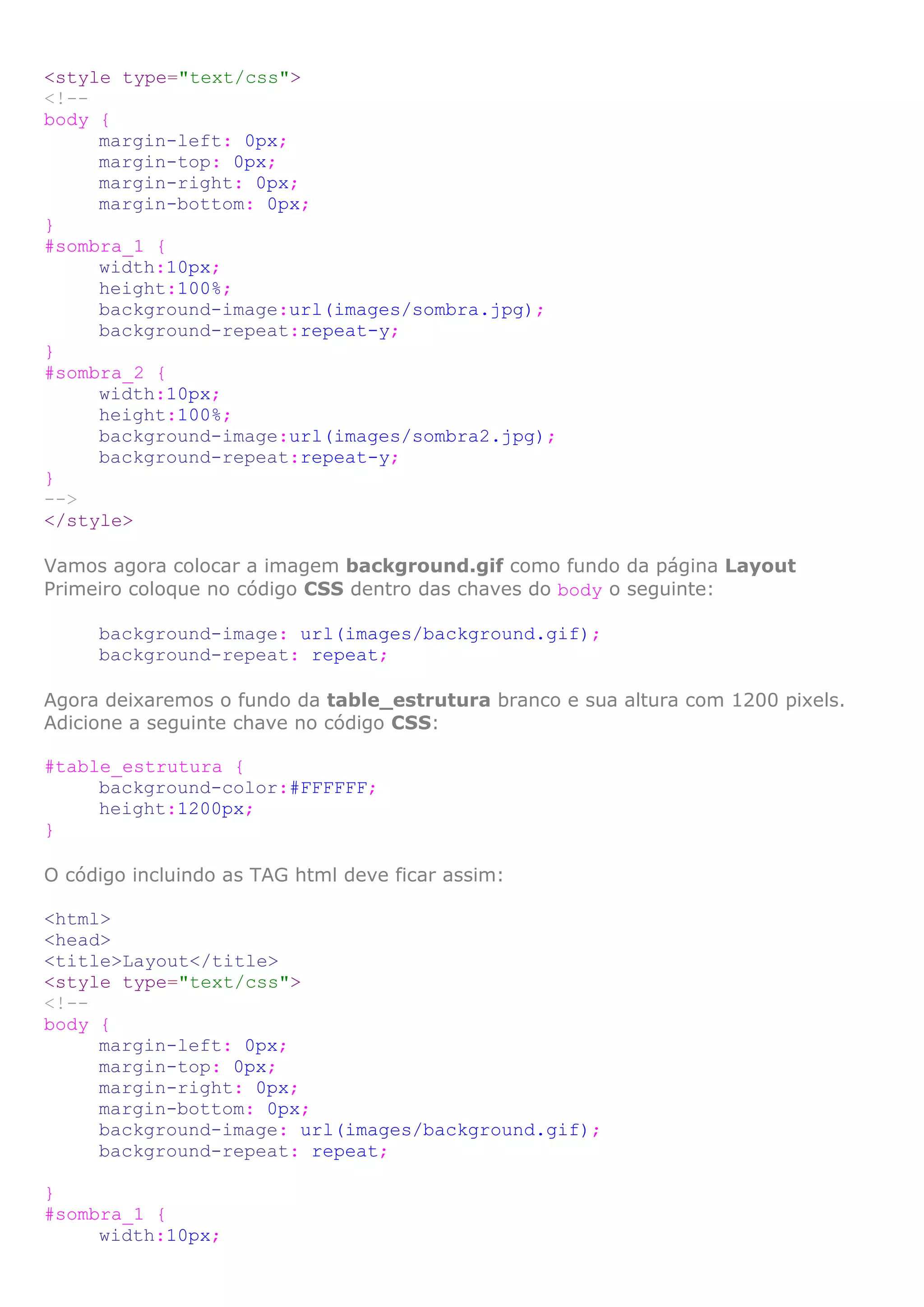 <style type="text/css">
<!--
body {
     margin-left: 0px;
     margin-top: 0px;
     margin-right: 0px;
     margin-bottom: 0px;
}
#sombra_1 {
     width:10px;
     height:100%;
     background-image:url(images/sombra.jpg);
     background-repeat:repeat-y;
}
#sombra_2 {
     width:10px;
     height:100%;
     background-image:url(images/sombra2.jpg);
     background-repeat:repeat-y;
}
-->
</style>

Vamos agora colocar a imagem background.gif como fundo da página Layout
Primeiro coloque no código CSS dentro das chaves do body o seguinte:

     background-image: url(images/background.gif);
     background-repeat: repeat;

Agora deixaremos o fundo da table_estrutura branco e sua altura com 1200 pixels.
Adicione a seguinte chave no código CSS:

#table_estrutura {
     background-color:#FFFFFF;
     height:1200px;
}

O código incluindo as TAG html deve ficar assim:

<html>
<head>
<title>Layout</title>
<style type="text/css">
<!--
body {
     margin-left: 0px;
     margin-top: 0px;
     margin-right: 0px;
     margin-bottom: 0px;
     background-image: url(images/background.gif);
     background-repeat: repeat;

}
#sombra_1 {
     width:10px;
 