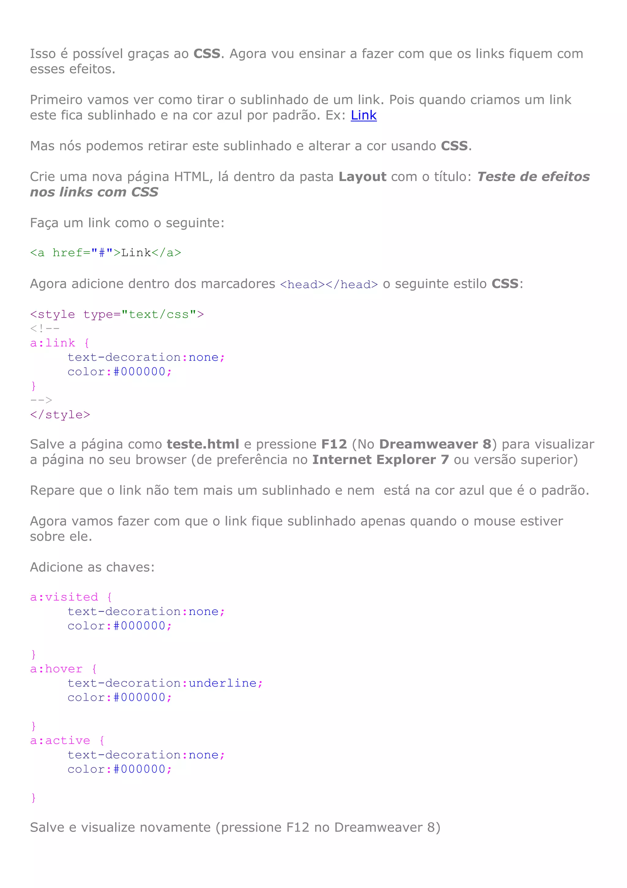 Isso é possível graças ao CSS. Agora vou ensinar a fazer com que os links fiquem com
esses efeitos.

Primeiro vamos ver como tirar o sublinhado de um link. Pois quando criamos um link
este fica sublinhado e na cor azul por padrão. Ex: Link

Mas nós podemos retirar este sublinhado e alterar a cor usando CSS.

Crie uma nova página HTML, lá dentro da pasta Layout com o título: Teste de efeitos
nos links com CSS

Faça um link como o seguinte:

<a href="#">Link</a>

Agora adicione dentro dos marcadores <head></head> o seguinte estilo CSS:

<style type="text/css">
<!--
a:link {
     text-decoration:none;
     color:#000000;
}
-->
</style>

Salve a página como teste.html e pressione F12 (No Dreamweaver 8) para visualizar
a página no seu browser (de preferência no Internet Explorer 7 ou versão superior)

Repare que o link não tem mais um sublinhado e nem está na cor azul que é o padrão.

Agora vamos fazer com que o link fique sublinhado apenas quando o mouse estiver
sobre ele.

Adicione as chaves:

a:visited {
     text-decoration:none;
     color:#000000;

}
a:hover {
     text-decoration:underline;
     color:#000000;

}
a:active {
     text-decoration:none;
     color:#000000;

}

Salve e visualize novamente (pressione F12 no Dreamweaver 8)
 