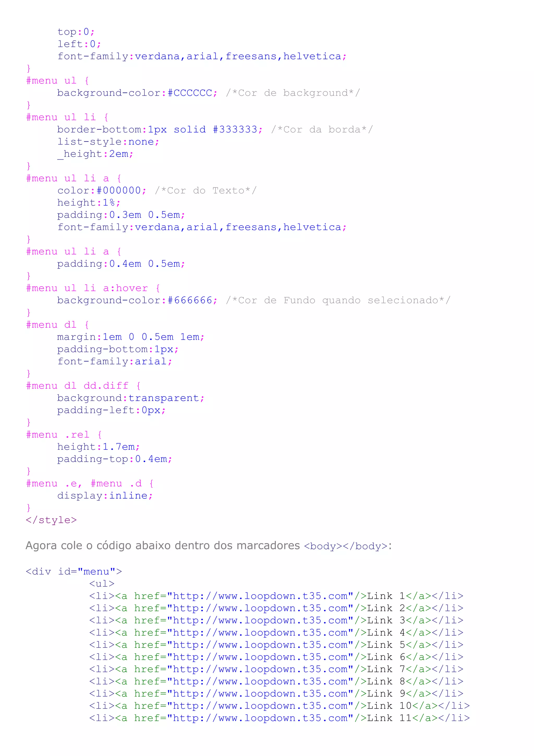 top:0;
     left:0;
     font-family:verdana,arial,freesans,helvetica;
}
#menu ul {
     background-color:#CCCCCC; /*Cor de background*/
}
#menu ul li {
     border-bottom:1px solid #333333; /*Cor da borda*/
     list-style:none;
     _height:2em;
}
#menu ul li a {
     color:#000000; /*Cor do Texto*/
     height:1%;
     padding:0.3em 0.5em;
     font-family:verdana,arial,freesans,helvetica;
}
#menu ul li a {
     padding:0.4em 0.5em;
}
#menu ul li a:hover {
     background-color:#666666; /*Cor de Fundo quando selecionado*/
}
#menu dl {
     margin:1em 0 0.5em 1em;
     padding-bottom:1px;
     font-family:arial;
}
#menu dl dd.diff {
     background:transparent;
     padding-left:0px;
}
#menu .rel {
     height:1.7em;
     padding-top:0.4em;
}
#menu .e, #menu .d {
     display:inline;
}
</style>

Agora cole o código abaixo dentro dos marcadores <body></body>:

<div id="menu">
          <ul>
          <li><a   href="http://www.loopdown.t35.com"/>Link       1</a></li>
          <li><a   href="http://www.loopdown.t35.com"/>Link       2</a></li>
          <li><a   href="http://www.loopdown.t35.com"/>Link       3</a></li>
          <li><a   href="http://www.loopdown.t35.com"/>Link       4</a></li>
          <li><a   href="http://www.loopdown.t35.com"/>Link       5</a></li>
          <li><a   href="http://www.loopdown.t35.com"/>Link       6</a></li>
          <li><a   href="http://www.loopdown.t35.com"/>Link       7</a></li>
          <li><a   href="http://www.loopdown.t35.com"/>Link       8</a></li>
          <li><a   href="http://www.loopdown.t35.com"/>Link       9</a></li>
          <li><a   href="http://www.loopdown.t35.com"/>Link       10</a></li>
          <li><a   href="http://www.loopdown.t35.com"/>Link       11</a></li>
 