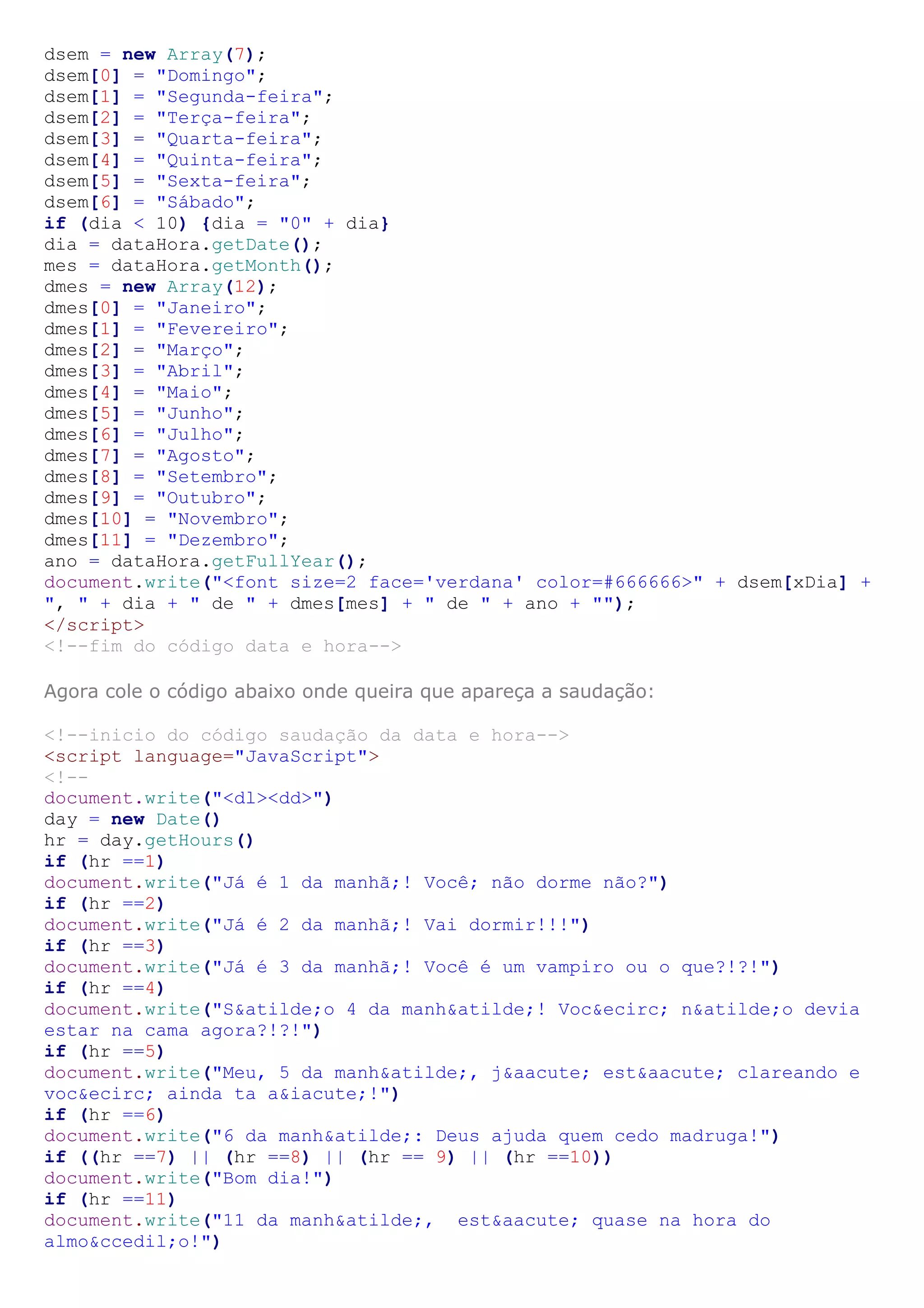 dsem = new Array(7);
dsem[0] = "Domingo";
dsem[1] = "Segunda-feira";
dsem[2] = "Terça-feira";
dsem[3] = "Quarta-feira";
dsem[4] = "Quinta-feira";
dsem[5] = "Sexta-feira";
dsem[6] = "Sábado";
if (dia < 10) {dia = "0" + dia}
dia = dataHora.getDate();
mes = dataHora.getMonth();
dmes = new Array(12);
dmes[0] = "Janeiro";
dmes[1] = "Fevereiro";
dmes[2] = "Março";
dmes[3] = "Abril";
dmes[4] = "Maio";
dmes[5] = "Junho";
dmes[6] = "Julho";
dmes[7] = "Agosto";
dmes[8] = "Setembro";
dmes[9] = "Outubro";
dmes[10] = "Novembro";
dmes[11] = "Dezembro";
ano = dataHora.getFullYear();
document.write("<font size=2 face='verdana' color=#666666>" + dsem[xDia] +
", " + dia + " de " + dmes[mes] + " de " + ano + "");
</script>
<!--fim do código data e hora-->

Agora cole o código abaixo onde queira que apareça a saudação:

<!--inicio do código saudação da data e hora-->
<script language="JavaScript">
<!--
document.write("<dl><dd>")
day = new Date()
hr = day.getHours()
if (hr ==1)
document.write("Já é 1 da manhã;! Você; não dorme não?")
if (hr ==2)
document.write("Já é 2 da manhã;! Vai dormir!!!")
if (hr ==3)
document.write("Já é 3 da manhã;! Você é um vampiro ou o que?!?!")
if (hr ==4)
document.write("S&atilde;o 4 da manh&atilde;! Voc&ecirc; n&atilde;o devia
estar na cama agora?!?!")
if (hr ==5)
document.write("Meu, 5 da manh&atilde;, j&aacute; est&aacute; clareando e
voc&ecirc; ainda ta a&iacute;!")
if (hr ==6)
document.write("6 da manh&atilde;: Deus ajuda quem cedo madruga!")
if ((hr ==7) || (hr ==8) || (hr == 9) || (hr ==10))
document.write("Bom dia!")
if (hr ==11)
document.write("11 da manh&atilde;, est&aacute; quase na hora do
almo&ccedil;o!")
 