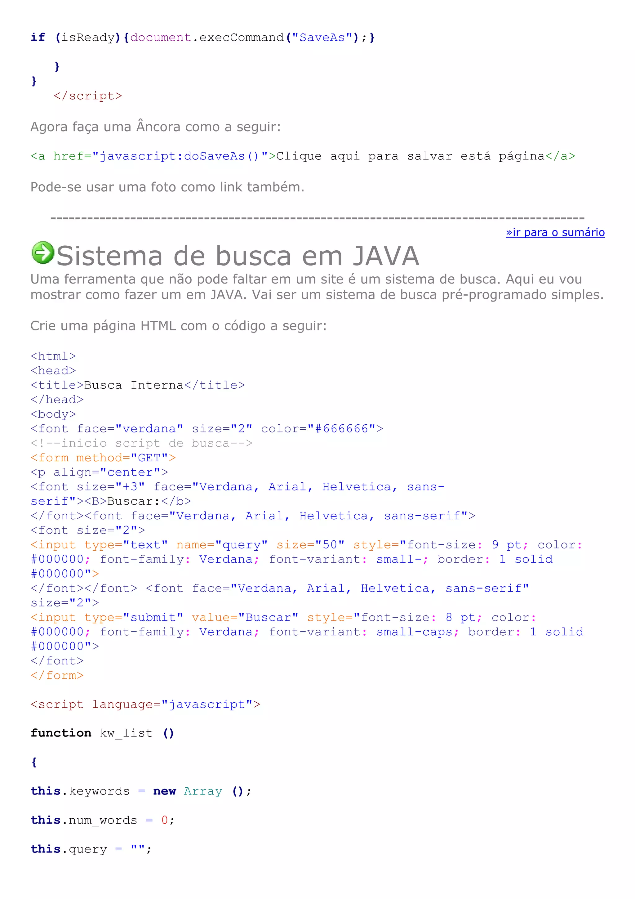 if (isReady){document.execCommand("SaveAs");}

    }
}
    </script>

Agora faça uma Âncora como a seguir:

<a href="javascript:doSaveAs()">Clique aqui para salvar está página</a>

Pode-se usar uma foto como link também.

    ---------------------------------------------------------------------------------------
                                                                              »ir para o sumário

    Sistema de busca em JAVA
Uma ferramenta que não pode faltar em um site é um sistema de busca. Aqui eu vou
mostrar como fazer um em JAVA. Vai ser um sistema de busca pré-programado simples.

Crie uma página HTML com o código a seguir:

<html>
<head>
<title>Busca Interna</title>
</head>
<body>
<font face="verdana" size="2" color="#666666">
<!--inicio script de busca-->
<form method="GET">
<p align="center">
<font size="+3" face="Verdana, Arial, Helvetica, sans-
serif"><B>Buscar:</b>
</font><font face="Verdana, Arial, Helvetica, sans-serif">
<font size="2">
<input type="text" name="query" size="50" style="font-size: 9 pt; color:
#000000; font-family: Verdana; font-variant: small-; border: 1 solid
#000000">
</font></font> <font face="Verdana, Arial, Helvetica, sans-serif"
size="2">
<input type="submit" value="Buscar" style="font-size: 8 pt; color:
#000000; font-family: Verdana; font-variant: small-caps; border: 1 solid
#000000">
</font>
</form>

<script language="javascript">

function kw_list ()

{

this.keywords = new Array ();

this.num_words = 0;

this.query = "";
 