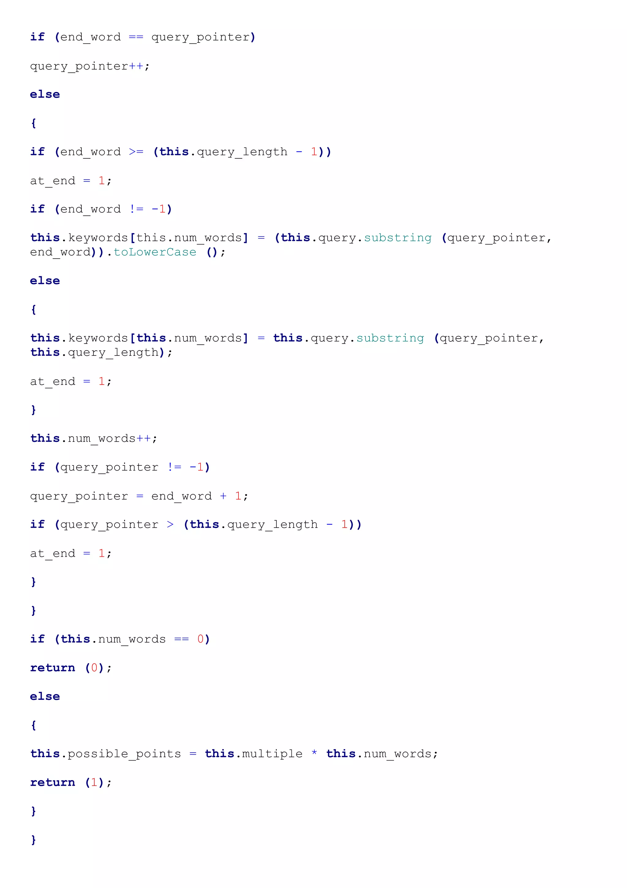 if (end_word == query_pointer)

query_pointer++;

else

{

if (end_word >= (this.query_length - 1))

at_end = 1;

if (end_word != -1)

this.keywords[this.num_words] = (this.query.substring (query_pointer,
end_word)).toLowerCase ();

else

{

this.keywords[this.num_words] = this.query.substring (query_pointer,
this.query_length);

at_end = 1;

}

this.num_words++;

if (query_pointer != -1)

query_pointer = end_word + 1;

if (query_pointer > (this.query_length - 1))

at_end = 1;

}

}

if (this.num_words == 0)

return (0);

else

{

this.possible_points = this.multiple * this.num_words;

return (1);

}

}
 