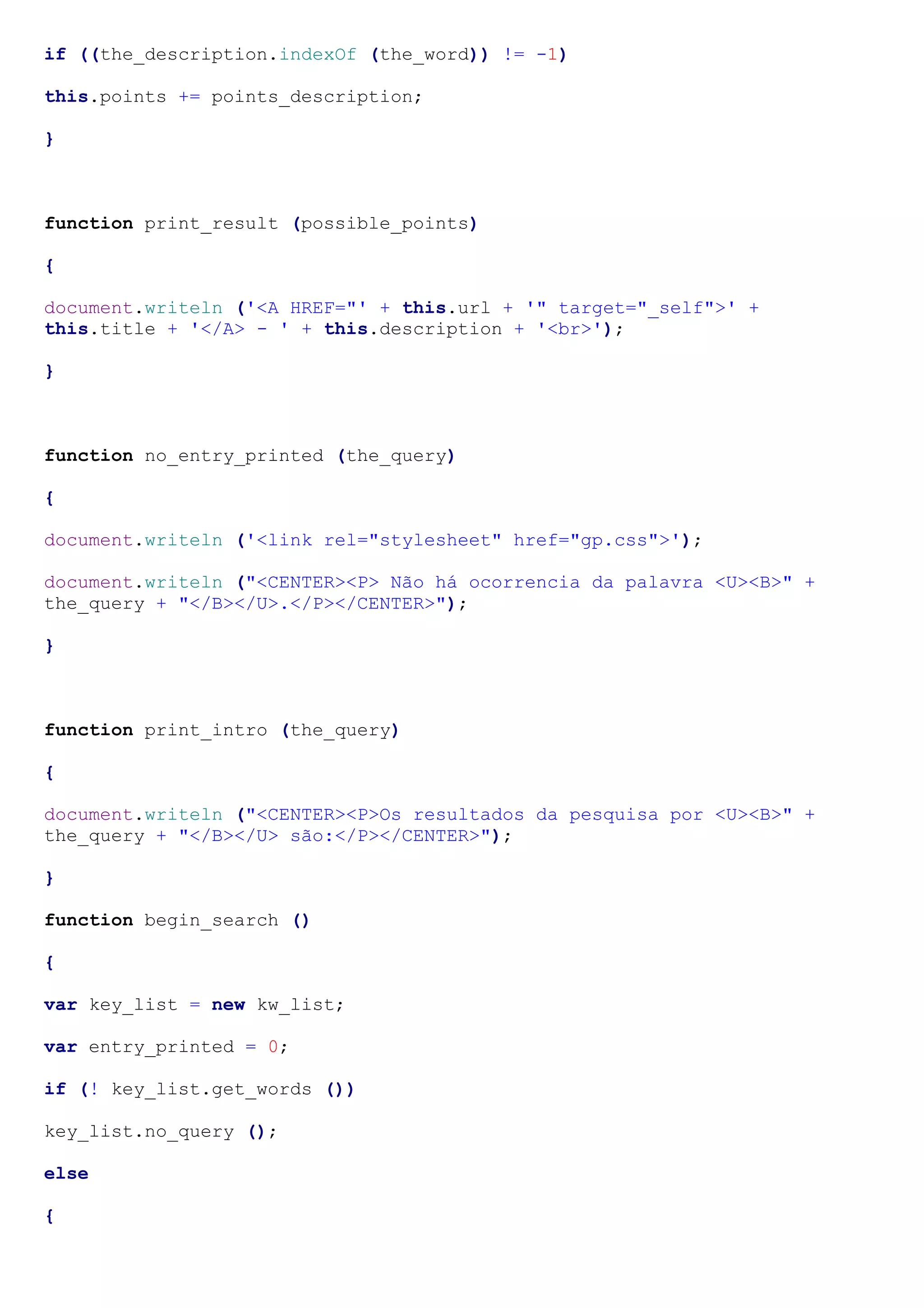 if ((the_description.indexOf (the_word)) != -1)

this.points += points_description;

}



function print_result (possible_points)

{

document.writeln ('<A HREF="' + this.url + '" target="_self">' +
this.title + '</A> - ' + this.description + '<br>');

}



function no_entry_printed (the_query)

{

document.writeln ('<link rel="stylesheet" href="gp.css">');

document.writeln ("<CENTER><P> Não há ocorrencia da palavra <U><B>" +
the_query + "</B></U>.</P></CENTER>");

}



function print_intro (the_query)

{

document.writeln ("<CENTER><P>Os resultados da pesquisa por <U><B>" +
the_query + "</B></U> são:</P></CENTER>");

}

function begin_search ()

{

var key_list = new kw_list;

var entry_printed = 0;

if (! key_list.get_words ())

key_list.no_query ();

else

{
 
