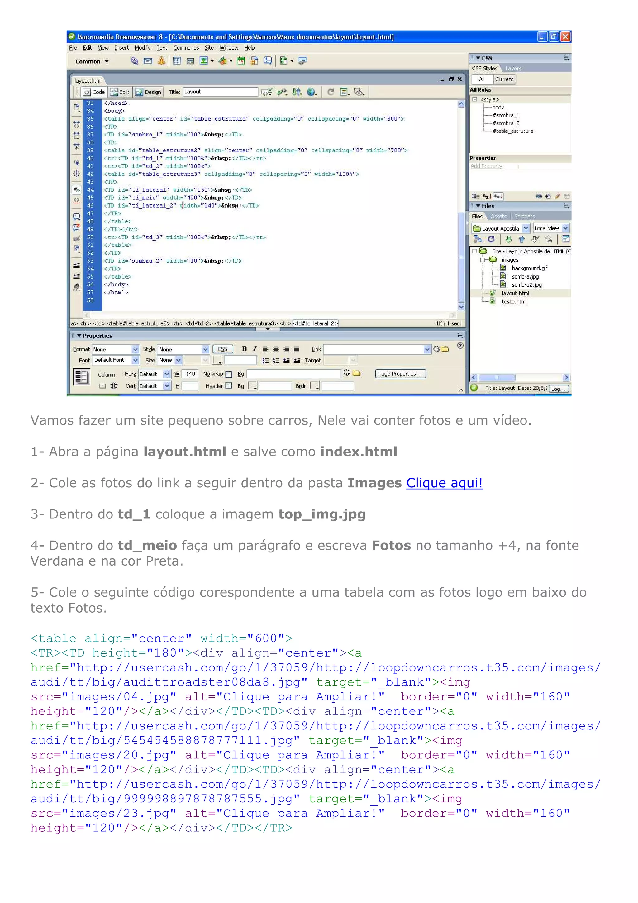Vamos fazer um site pequeno sobre carros, Nele vai conter fotos e um vídeo.

1- Abra a página layout.html e salve como index.html

2- Cole as fotos do link a seguir dentro da pasta Images Clique aqui!

3- Dentro do td_1 coloque a imagem top_img.jpg

4- Dentro do td_meio faça um parágrafo e escreva Fotos no tamanho +4, na fonte
Verdana e na cor Preta.

5- Cole o seguinte código corespondente a uma tabela com as fotos logo em baixo do
texto Fotos.

<table align="center" width="600">
<TR><TD height="180"><div align="center"><a
href="http://usercash.com/go/1/37059/http://loopdowncarros.t35.com/images/
audi/tt/big/audittroadster08da8.jpg" target="_blank"><img
src="images/04.jpg" alt="Clique para Ampliar!" border="0" width="160"
height="120"/></a></div></TD><TD><div align="center"><a
href="http://usercash.com/go/1/37059/http://loopdowncarros.t35.com/images/
audi/tt/big/545454588878777111.jpg" target="_blank"><img
src="images/20.jpg" alt="Clique para Ampliar!" border="0" width="160"
height="120"/></a></div></TD><TD><div align="center"><a
href="http://usercash.com/go/1/37059/http://loopdowncarros.t35.com/images/
audi/tt/big/999998897878787555.jpg" target="_blank"><img
src="images/23.jpg" alt="Clique para Ampliar!" border="0" width="160"
height="120"/></a></div></TD></TR>
 
