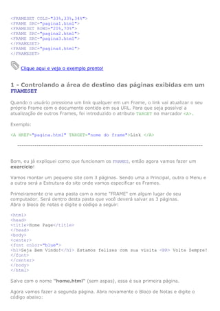 <FRAMESET COLS="33%,33%,34%">
<FRAME SRC="pagina1.html">
<FRAMESET ROWS="20%,70%">
<FRAME SRC="pagina2.html">
<FRAME SRC="pagina3.html">
</FRAMESET>
<FRAME SRC="pagina4.html">
</FRAMESET>


    Clique aqui e veja o exemplo pronto!


1 - Controlando a área de destino das páginas exibidas em um
FRAMESET

Quando o usuário pressiona um link qualquer em um Frame, o link vai atualizar o seu
próprio Frame com o documento contido em sua URL. Para que seja possível a
atualização de outros Frames, foi introduzido o atributo TARGET no marcador <A>.

Exemplo:

<A HREF="pagina.html" TARGET="nome do frame">Link </A>

  ---------------------------------------------------------------------------------------


Bom, eu já expliquei como que funcionam os FRAMES, então agora vamos fazer um
exercício!

Vamos montar um pequeno site com 3 páginas. Sendo uma a Principal, outra o Menu e
a outra será a Estrutura do site onde vamos especificar os Frames.

Primeiramente crie uma pasta com o nome "FRAME" em algum lugar do seu
computador. Será dentro desta pasta que você deverá salvar as 3 páginas.
Abra o bloco de notas e digite o código a seguir:

<html>
<head>
<title>Home Page</title>
</head>
<body>
<center>
<font color="blue">
<h1>Seja Bem Vindo!</h1> Estamos felizes com sua visita <BR> Volte Sempre!
</font>
</center>
</body>
</html>

Salve com o nome "home.html" (sem aspas), essa é sua primeira página.

Agora vamos fazer a segunda página. Abra novamente o Bloco de Notas e digite o
código abaixo:
 