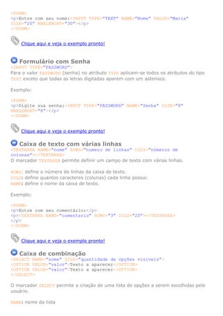 <FORM>
<p>Entre com seu nome:<INPUT TYPE=”TEXT” NAME=”Nome” VALUE=”Maria”
SIZE=”20” MAXLENGHT=”30”></p>
</FORM>


    Clique aqui e veja o exemplo pronto!



   Formulário com Senha
<INPUT TYPE=”PASSWORD”>
Para o valor PASSWORD (senha) no atributo TYPE aplicam-se todos os atributos do tipo
TEXT exceto que todas as letras digitadas aparem com um asterisco.

Exemplo:

<FORM>
<p>Digite sua senha:<INPUT TYPE=”PASSWORD” NAME=”Senha” SIZE=”8”
MAXLENGHT=”8”></p>
</FORM>


    Clique aqui e veja o exemplo pronto!

   Caixa de texto com várias linhas
<TEXTAREA NAME=”nome” ROWS=”numero de linhas” COLS=”números de
colunas”></TEXTAREA>
O marcador TEXTAREA permite definir um campo de texto com várias linhas.

ROWS: define o número de linhas da caixa de texto.
COLS: define quantos caracteres (colunas) cada linha possui.
NAME: define o nome da caixa de texto.

Exemplo:

<FORM>
<p>Entre com seu comentário:</p>
<p><TEXTAREA NAME=”comentario” ROWS=”3” COLS=”20”></TEXTAREA>
</p>
</FORM>


    Clique aqui e veja o exemplo pronto!

   Caixa de combinação
<SELECT NAME=”nome” SIZE=”quantidade de opções visíveis”>
<OPTION VALUE=”valor”>Texto a aparecer</OPTION>
<OPTION VALUE=”valor”>Texto a aparecer</OPTION>
</SELECT>

O marcador SELECT permite a criação de uma lista de opções a serem escolhidas pelo
usuário.

NAME: nome da lista
 