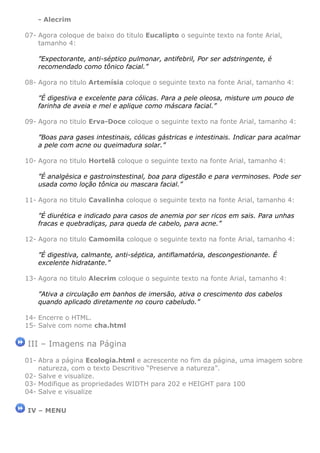- Alecrim

07- Agora coloque de baixo do titulo Eucalipto o seguinte texto na fonte Arial,
    tamanho 4:

    ”Expectorante, anti-séptico pulmonar, antifebril, Por ser adstringente, é
    recomendado como tônico facial.”

08- Agora no titulo Artemísia coloque o seguinte texto na fonte Arial, tamanho 4:

    ”É digestiva e excelente para cólicas. Para a pele oleosa, misture um pouco de
    farinha de aveia e mel e aplique como máscara facial.”

09- Agora no titulo Erva-Doce coloque o seguinte texto na fonte Arial, tamanho 4:

    ”Boas para gases intestinais, cólicas gástricas e intestinais. Indicar para acalmar
    a pele com acne ou queimadura solar.”

10- Agora no titulo Hortelã coloque o seguinte texto na fonte Arial, tamanho 4:

    ”É analgésica e gastroinstestinal, boa para digestão e para verminoses. Pode ser
    usada como loção tônica ou mascara facial.”

11- Agora no titulo Cavalinha coloque o seguinte texto na fonte Arial, tamanho 4:

    ”É diurética e indicado para casos de anemia por ser ricos em sais. Para unhas
    fracas e quebradiças, para queda de cabelo, para acne.”

12- Agora no titulo Camomila coloque o seguinte texto na fonte Arial, tamanho 4:

    ”É digestiva, calmante, anti-séptica, antiflamatória, descongestionante. É
    excelente hidratante.”

13- Agora no titulo Alecrim coloque o seguinte texto na fonte Arial, tamanho 4:

    ”Ativa a circulação em banhos de imersão, ativa o crescimento dos cabelos
    quando aplicado diretamente no couro cabeludo.”

14- Encerre o HTML.
15- Salve com nome cha.html

III – Imagens na Página
01- Abra a página Ecologia.html e acrescente no fim da página, uma imagem sobre
    natureza, com o texto Descritivo “Preserve a natureza”.
02- Salve e visualize.
03- Modifique as propriedades WIDTH para 202 e HEIGHT para 100
04- Salve e visualize

IV – MENU
 