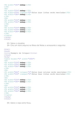 <TD width="34%">&nbsp;</TD>
</TR>
<TR>
<TD width="33%">&nbsp;</TD>
<TD width="33%" rowspan="2">Estas duas linhas serão mescladas</TD>
<TD width="34%">&nbsp;</TD>
</TR>
<TR>
<TD width="33%">&nbsp;</TD>
<TD width="34%">&nbsp;</TD>
</TR>
<TR>
<TD width="33%">&nbsp;</TD>
<TD width="33%">&nbsp;</TD>
<TD width="34%">&nbsp;</TD>
</TR>
</table>
</body>
</html>

   03- Salve e visualize.
   04- Crie um novo arquivo no Bloco de Notas e acrescente o seguinte:

<html>
<head>
<title>Exemplo de Colspan</title>
</head>
<body>
<table border="1" width="100%">
<TR>
<TD width="33%">&nbsp;</TD>
<TD width="33%">&nbsp;</TD>
<TD width="34%">&nbsp;</TD>
</TR>
<TR>
<TD width="66%" colspan="2">Estas duas colunas serão mescladas</TD>
<TD width="33%" rowspan="2">Estas duas linhas serão mescladas</TD>
</TR>
<TR>
<TD width="33%">&nbsp;</TD>
<TD width="34%">&nbsp;</TD>
</TR>
<TR>
<TD width="33%">&nbsp;</TD>
<TD width="33%">&nbsp;</TD>
<TD width="34%">&nbsp;</TD>
</TR>
</table>
</body>
</html>

   05- Salve e veja como ficou.
 