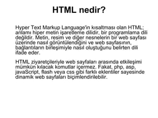 HTML nedir?
Hyper Text Markup Language'in kısaltması olan HTML;
anlamı hiper metin işaretleme dilidir, bir programlama dili
değildir. Metin, resim ve diğer nesnelerin bir web sayfası
üzerinde nasıl görüntülendiğini ve web sayfasının,
bağlantıların birleşimiyle nasıl oluştuğunu belirten dili
ifade eder.
HTML ziyaretçileriyle web sayfaları arasında etkileşimi
mümkün kılacak komutlar içermez. Fakat, php, asp,
javaScript, flash veya css gibi farklı eklentiler sayesinde
dinamik web sayfaları biçimlendirilebilir.
 