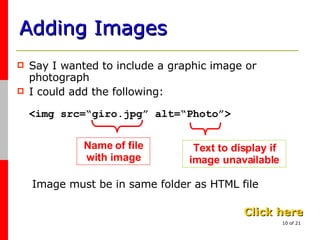Adding Images Say I wanted to include a graphic image or photograph I could add the following: <img src=“giro.jpg” alt=“Photo”> Name of file with image Text to display if image unavailable Click here Image must be in same folder as HTML file 