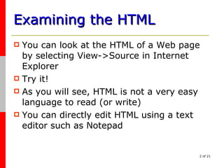 Examining the HTML You can look at the HTML of a Web page by selecting View->Source in Internet Explorer Try it! As you will see, HTML is not a very easy language to read (or write) You can directly edit HTML using a text editor such as Notepad 
