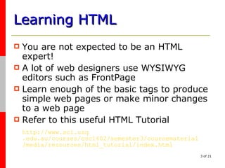 Learning HTML You are not expected to be an HTML expert! A lot of web designers use WYSIWYG editors such as FrontPage Learn enough of the basic tags to produce simple web pages or make minor changes to a web page Refer to this useful HTML Tutorial http://www. sci . usq .edu.au/courses/csc1402/semester3/ coursematerial /media/resources/html_tutorial/index.html 