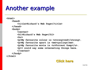 Another example <html> <head> <title>Richard's Web Page</title> </head> <body> <center> <h1>Richard's Web Page</h1> <hr> <p>My favourite colour is <strong>red</strong>. <p>My favourite sport is <em>cycling</em>. <p>My favourite movie is <u>Forrest Gump</u>. <p>I could say some interesting things here. </center> </body> </html> Click here 