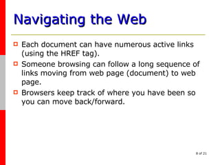 Navigating the Web Each document can have numerous active links (using the HREF tag). Someone browsing can follow a long sequence of links moving from web page (document) to web page. Browsers keep track of where you have been so you can move back/forward. 