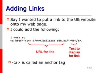 Adding Links Say I wanted to put a link to the UB website onto my web page. I could add the following: I work at <a href="http://www.ballarat.edu.au/">UB</a>. URL for link Text to display for link <a> is called an anchor tag 