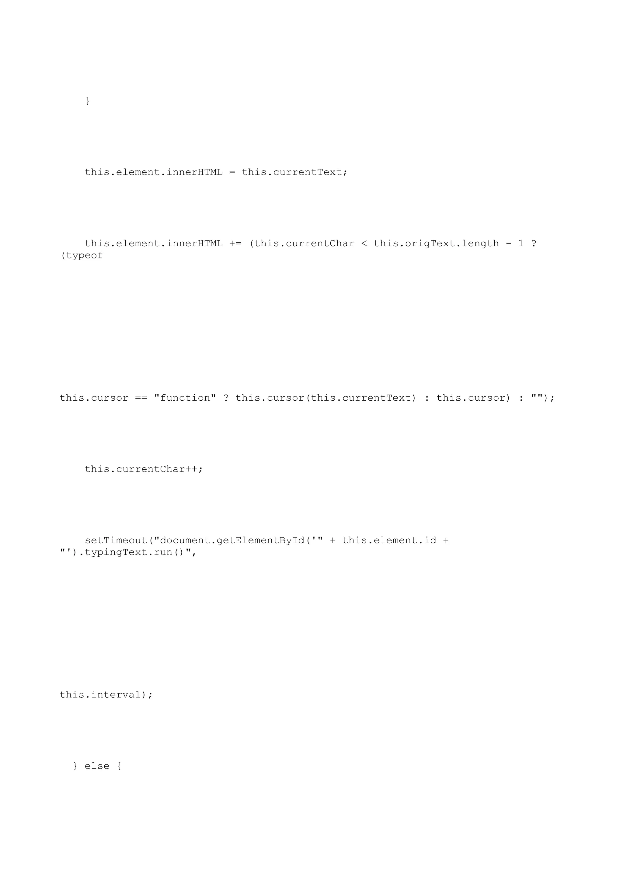 }




    this.element.innerHTML = this.currentText;




    this.element.innerHTML += (this.currentChar < this.origText.length - 1 ?
(typeof




this.cursor == "function" ? this.cursor(this.currentText) : this.cursor) : "");




    this.currentChar++;




    setTimeout("document.getElementById('" + this.element.id +
"').typingText.run()",




this.interval);




  } else {
 